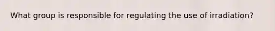 What group is responsible for regulating the use of irradiation?