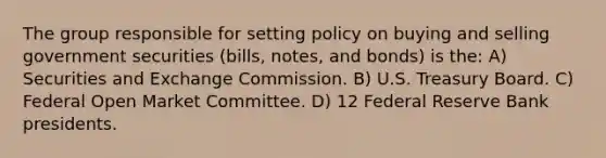 The group responsible for setting policy on buying and selling government securities (bills, notes, and bonds) is the: A) Securities and Exchange Commission. B) U.S. Treasury Board. C) Federal Open Market Committee. D) 12 Federal Reserve Bank presidents.