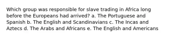 Which group was responsible for slave trading in Africa long before the Europeans had arrived? a. The Portuguese and Spanish b. The English and Scandinavians c. The Incas and Aztecs d. The Arabs and Africans e. The English and Americans