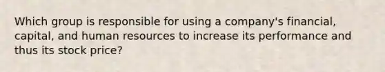 Which group is responsible for using a company's financial, capital, and human resources to increase its performance and thus its stock price?