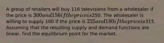 A group of retailers will buy 116 televisions from a wholesaler if the price is 300 and 156 if the price is250. The wholesaler is willing to supply 100 if the price is 225 and 180 if the price is315. Assuming that the resulting supply and demand functions are linear, find the equilibrium point for the market.