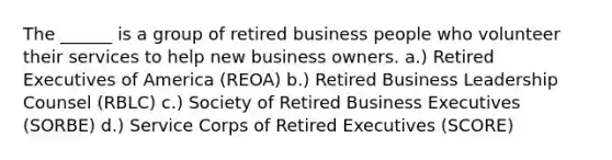 The ______ is a group of retired business people who volunteer their services to help new business owners. a.) Retired Executives of America (REOA) b.) Retired Business Leadership Counsel (RBLC) c.) Society of Retired Business Executives (SORBE) d.) Service Corps of Retired Executives (SCORE)