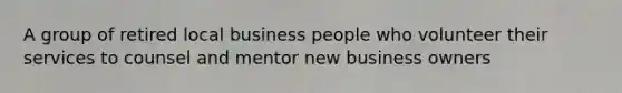 A group of retired local business people who volunteer their services to counsel and mentor new business owners