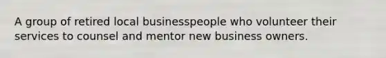 A group of retired local businesspeople who volunteer their services to counsel and mentor new business owners.