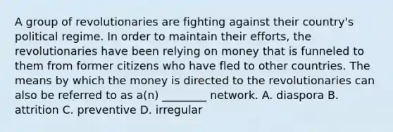 A group of revolutionaries are fighting against their country's political regime. In order to maintain their efforts, the revolutionaries have been relying on money that is funneled to them from former citizens who have fled to other countries. The means by which the money is directed to the revolutionaries can also be referred to as a(n) ________ network. A. diaspora B. attrition C. preventive D. irregular