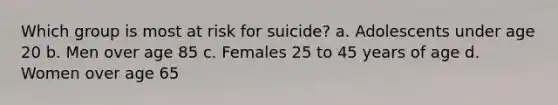 Which group is most at risk for suicide? a. Adolescents under age 20 b. Men over age 85 c. Females 25 to 45 years of age d. Women over age 65