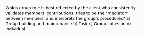 Which group role is best reflected by the client who consistently validates members' contributions, tries to be the "mediator" between members, and interprets the group's procedures? a) Group building and maintenance b) Task c) Group cohesion d) Individual