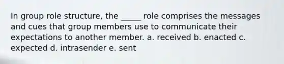 In group role structure, the _____ role comprises the messages and cues that group members use to communicate their expectations to another member. a. received b. enacted c. expected d. intrasender e. sent