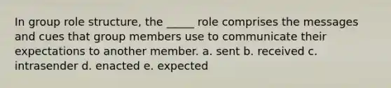 In group role structure, the _____ role comprises the messages and cues that group members use to communicate their expectations to another member. a. sent b. received c. intrasender d. enacted e. expected