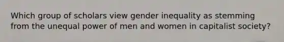 Which group of scholars view gender inequality as stemming from the unequal power of men and women in capitalist society?