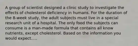 A group of scientist designed a clinic study to investigate the effects of cholesterol deficiency in humans. For the duration of the 8-week study, the adult subjects must live in a special research unit of a hospital. The only food the subjects can consume is a man-made formula that contains all know nutrients, except cholesterol. Based on the information you would expect.....