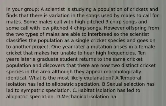 In your group: A scientist is studying a population of crickets and finds that there is variation in the songs used by males to call for mates. Some males call with high pitched 3 chirp songs and some call with low pitched 4 chirp songs. However offspring from the two types of males are able to interbreed so the scientist classifies the population as a single cricket species and goes on to another project. One year later a mutation arises in a female cricket that makes her unable to hear high frequencies. Ten years later a graduate student returns to the same cricket population and discovers that there are now two distinct cricket species in the area although they appear morphologically identical. What is the most likely explanation? A.Temporal isolation has led to allopatric speciation. B.Sexual selection has led to sympatric speciation. C.Habitat isolation has led to allopatric speciation. D.Mechanical isolation ha