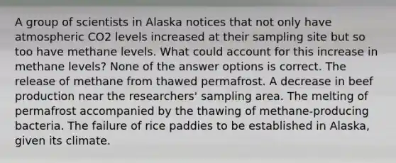 A group of scientists in Alaska notices that not only have atmospheric CO2 levels increased at their sampling site but so too have methane levels. What could account for this increase in methane levels? None of the answer options is correct. The release of methane from thawed permafrost. A decrease in beef production near the researchers' sampling area. The melting of permafrost accompanied by the thawing of methane-producing bacteria. The failure of rice paddies to be established in Alaska, given its climate.