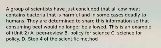 A group of scientists have just concluded that all cow meat contains bacteria that is harmful and in some cases deadly to humans. They are determined to share this information so that consuming beef would no longer be allowed. This is an example of (Unit 2) A. peer-review B. policy for science C. science for policy. D. Step 4 of the scientific method