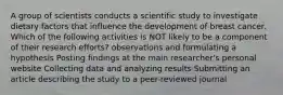 A group of scientists conducts a scientific study to investigate dietary factors that influence the development of breast cancer. Which of the following activities is NOT likely to be a component of their research efforts? observations and formulating a hypothesis Posting findings at the main researcher's personal website Collecting data and analyzing results Submitting an article describing the study to a peer-reviewed journal