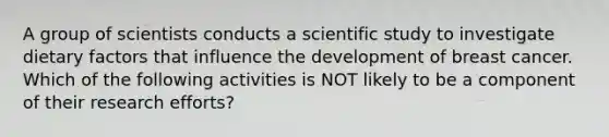 A group of scientists conducts a scientific study to investigate dietary factors that influence the development of breast cancer. Which of the following activities is NOT likely to be a component of their research efforts?