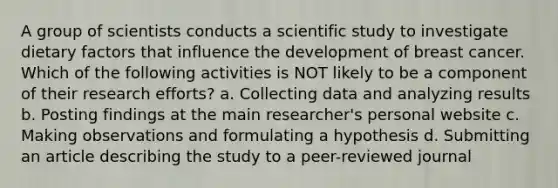 A group of scientists conducts a scientific study to investigate dietary factors that influence the development of breast cancer. Which of the following activities is NOT likely to be a component of their research efforts? a. Collecting data and analyzing results b. Posting findings at the main researcher's personal website c. Making observations and formulating a hypothesis d. Submitting an article describing the study to a peer-reviewed journal