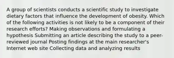 A group of scientists conducts a scientific study to investigate dietary factors that influence the development of obesity. Which of the following activities is not likely to be a component of their research efforts? Making observations and formulating a hypothesis Submitting an article describing the study to a peer-reviewed journal Posting findings at the main researcher's Internet web site Collecting data and analyzing results