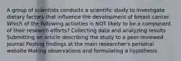 A group of scientists conducts a scientific study to investigate dietary factors that influence the development of breast cancer. Which of the following activities is NOT likely to be a component of their research efforts? Collecting data and analyzing results Submitting an article describing the study to a peer-reviewed journal Posting findings at the main researcher's personal website Making observations and formulating a hypothesis