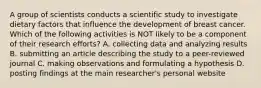 A group of scientists conducts a scientific study to investigate dietary factors that influence the development of breast cancer. Which of the following activities is NOT likely to be a component of their research efforts? A. collecting data and analyzing results B. submitting an article describing the study to a peer-reviewed journal C. making observations and formulating a hypothesis D. posting findings at the main researcher's personal website