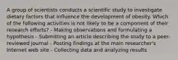 A group of scientists conducts a scientific study to investigate dietary factors that influence the development of obesity. Which of the following activities is not likely to be a component of their research efforts? - Making observations and formulating a hypothesis - Submitting an article describing the study to a peer-reviewed journal - Posting findings at the main researcher's Internet web site - Collecting data and analyzing results