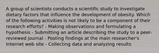 A group of scientists conducts a scientific study to investigate dietary factors that influence the development of obesity. Which of the following activities is not likely to be a component of their research efforts? - Making observations and formulating a hypothesis - Submitting an article describing the study to a peer-reviewed journal - Posting findings at the main researcher's Internet web site - Collecting data and analyzing results