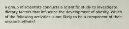 a group of scientists conducts a scientific study to investigate dietary factors that influence the development of obesity. Which of the following activities is not likely to be a component of their research efforts?