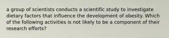 a group of scientists conducts a scientific study to investigate dietary factors that influence the development of obesity. Which of the following activities is not likely to be a component of their research efforts?