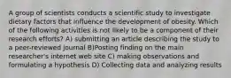 A group of scientists conducts a scientific study to investigate dietary factors that influence the development of obesity. Which of the following activities is not likely to be a component of their research efforts? A) submitting an article describing the study to a peer-reviewed journal B)Posting finding on the main researcher's internet web site C) making observations and formulating a hypothesis D) Collecting data and analyzing results