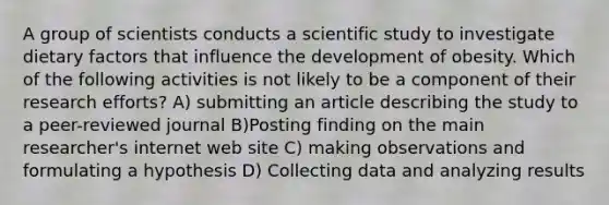 A group of scientists conducts a scientific study to investigate dietary factors that influence the development of obesity. Which of the following activities is not likely to be a component of their research efforts? A) submitting an article describing the study to a peer-reviewed journal B)Posting finding on the main researcher's internet web site C) making observations and formulating a hypothesis D) Collecting data and analyzing results