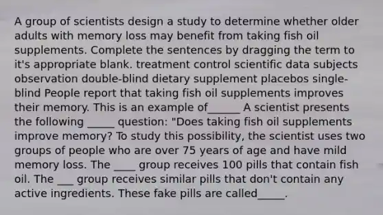 A group of scientists design a study to determine whether older adults with memory loss may benefit from taking fish oil supplements. Complete the sentences by dragging the term to it's appropriate blank. treatment control scientific data subjects observation double-blind dietary supplement placebos single-blind People report that taking fish oil supplements improves their memory. This is an example of______ A scientist presents the following _____ question: "Does taking fish oil supplements improve memory? To study this possibility, the scientist uses two groups of people who are over 75 years of age and have mild memory loss. The ____ group receives 100 pills that contain fish oil. The ___ group receives similar pills that don't contain any active ingredients. These fake pills are called_____.