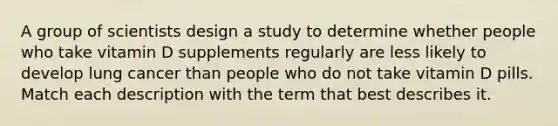 A group of scientists design a study to determine whether people who take vitamin D supplements regularly are less likely to develop lung cancer than people who do not take vitamin D pills. Match each description with the term that best describes it.