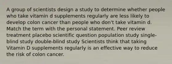 A group of scientists design a study to determine whether people who take vitamin d supplements regularly are less likely to develop colon cancer than people who don't take vitamin d. Match the term with the personal statement. Peer review treatment placebo scientific question population study single-blind study double-blind study Scientists think that taking Vitamin D supplements regularly is an effective way to reduce the risk of colon cancer.