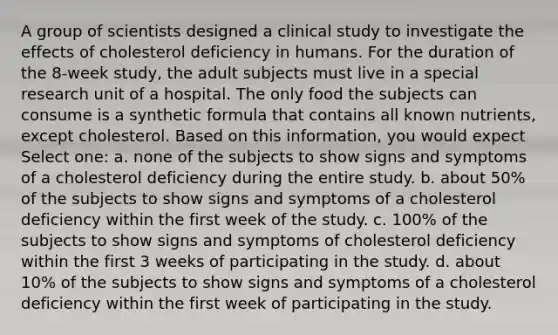 A group of scientists designed a clinical study to investigate the effects of cholesterol deficiency in humans. For the duration of the 8-week study, the adult subjects must live in a special research unit of a hospital. The only food the subjects can consume is a synthetic formula that contains all known nutrients, except cholesterol. Based on this information, you would expect Select one: a. none of the subjects to show signs and symptoms of a cholesterol deficiency during the entire study. b. about 50% of the subjects to show signs and symptoms of a cholesterol deficiency within the first week of the study. c. 100% of the subjects to show signs and symptoms of cholesterol deficiency within the first 3 weeks of participating in the study. d. about 10% of the subjects to show signs and symptoms of a cholesterol deficiency within the first week of participating in the study.