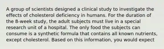 A group of scientists designed a clinical study to investigate the effects of cholesterol deficiency in humans. For the duration of the 8-week study, the adult subjects must live in a special research unit of a hospital. The only food the subjects can consume is a synthetic formula that contains all known nutrients, except cholesterol. Based on this information, you would expect