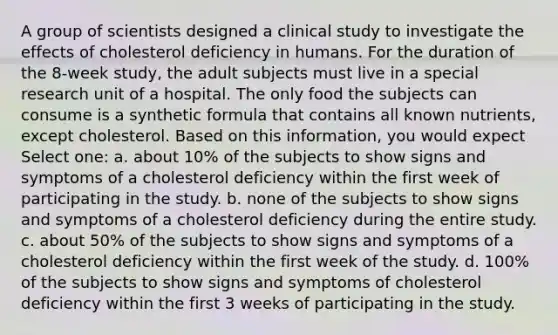 A group of scientists designed a clinical study to investigate the effects of cholesterol deficiency in humans. For the duration of the 8-week study, the adult subjects must live in a special research unit of a hospital. The only food the subjects can consume is a synthetic formula that contains all known nutrients, except cholesterol. Based on this information, you would expect Select one: a. about 10% of the subjects to show signs and symptoms of a cholesterol deficiency within the first week of participating in the study. b. none of the subjects to show signs and symptoms of a cholesterol deficiency during the entire study. c. about 50% of the subjects to show signs and symptoms of a cholesterol deficiency within the first week of the study. d. 100% of the subjects to show signs and symptoms of cholesterol deficiency within the first 3 weeks of participating in the study.