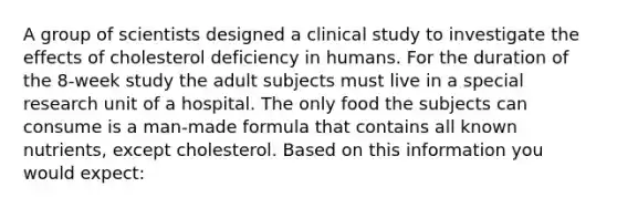 A group of scientists designed a clinical study to investigate the effects of cholesterol deficiency in humans. For the duration of the 8-week study the adult subjects must live in a special research unit of a hospital. The only food the subjects can consume is a man-made formula that contains all known nutrients, except cholesterol. Based on this information you would expect: