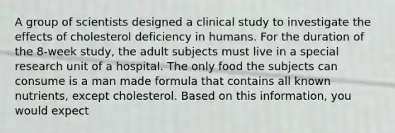 A group of scientists designed a clinical study to investigate the effects of cholesterol deficiency in humans. For the duration of the 8-week study, the adult subjects must live in a special research unit of a hospital. The only food the subjects can consume is a man made formula that contains all known nutrients, except cholesterol. Based on this information, you would expect