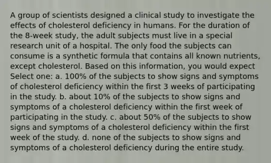 A group of scientists designed a clinical study to investigate the effects of cholesterol deficiency in humans. For the duration of the 8-week study, the adult subjects must live in a special research unit of a hospital. The only food the subjects can consume is a synthetic formula that contains all known nutrients, except cholesterol. Based on this information, you would expect Select one: a. 100% of the subjects to show signs and symptoms of cholesterol deficiency within the first 3 weeks of participating in the study. b. about 10% of the subjects to show signs and symptoms of a cholesterol deficiency within the first week of participating in the study. c. about 50% of the subjects to show signs and symptoms of a cholesterol deficiency within the first week of the study. d. none of the subjects to show signs and symptoms of a cholesterol deficiency during the entire study.