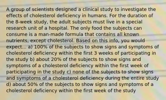 A group of scientists designed a clinical study to investigate the effects of cholesterol deficiency in humans. For the duration of the 8-week study, the adult subjects must live in a special research unit of a hospital. The only food the subjects can consume is a man-made formula that contains all known nutrients, except cholesterol. Based on this info, you would expect... a) 100% of the subjects to show signs and symptoms of cholesterol deficiency within the first 3 weeks of participating in the study b) about 20% of the subjects to show signs and symptoms of a cholesterol deficiency within the first week of participating in the study c) none of the subjects to show signs and symptoms of a cholesterol deficiency during the entire study d) about 50% of the subjects to show signs and symptoms of a cholesterol deficiency within the first week of the study