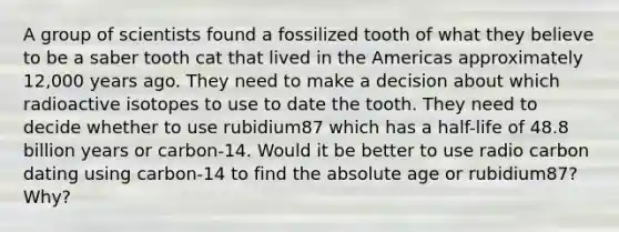 A group of scientists found a fossilized tooth of what they believe to be a saber tooth cat that lived in the Americas approximately 12,000 years ago. They need to make a decision about which radioactive isotopes to use to date the tooth. They need to decide whether to use rubidium87 which has a half-life of 48.8 billion years or carbon-14. Would it be better to use radio carbon dating using carbon-14 to find the absolute age or rubidium87? Why?