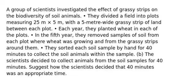 A group of scientists investigated the effect of grassy strips on the biodiversity of soil animals. • They divided a field into plots measuring 25 m × 5 m, with a 5-metre-wide grassy strip of land between each plot. • Each year, they planted wheat in each of the plots. • In the fifth year, they removed samples of soil from each plot where wheat was growing and from the grassy strips around them. • They sorted each soil sample by hand for 40 minutes to collect the soil animals within the sample. (b) The scientists decided to collect animals from the soil samples for 40 minutes. Suggest how the scientists decided that 40 minutes was an appropriate time.