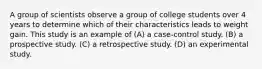 A group of scientists observe a group of college students over 4 years to determine which of their characteristics leads to weight gain. This study is an example of (A) a case-control study. (B) a prospective study. (C) a retrospective study. (D) an experimental study.