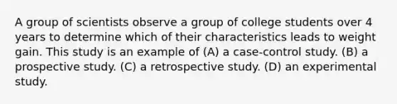 A group of scientists observe a group of college students over 4 years to determine which of their characteristics leads to weight gain. This study is an example of (A) a case-control study. (B) a prospective study. (C) a retrospective study. (D) an experimental study.