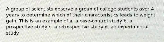 A group of scientists observe a group of college students over 4 years to determine which of their characteristics leads to weight gain. This is an example of a. a case-control study b. a prospective study c. a retrospective study d. an experimental study