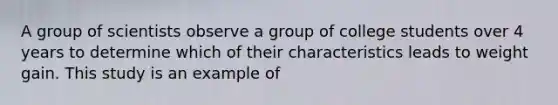 A group of scientists observe a group of college students over 4 years to determine which of their characteristics leads to weight gain. This study is an example of