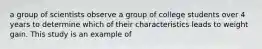 a group of scientists observe a group of college students over 4 years to determine which of their characteristics leads to weight gain. This study is an example of