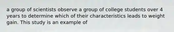 a group of scientists observe a group of college students over 4 years to determine which of their characteristics leads to weight gain. This study is an example of