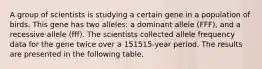 A group of scientists is studying a certain gene in a population of birds. This gene has two alleles: a dominant allele (FFF), and a recessive allele (fff). The scientists collected allele frequency data for the gene twice over a 151515-year period. The results are presented in the following table.