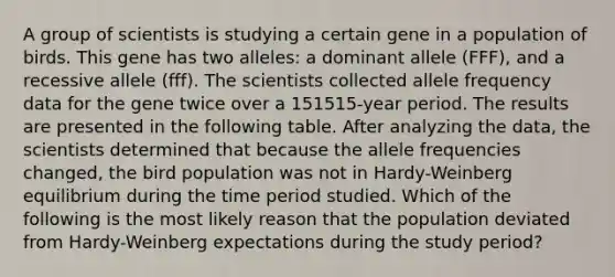 A group of scientists is studying a certain gene in a population of birds. This gene has two alleles: a dominant allele (FFF), and a recessive allele (fff). The scientists collected allele frequency data for the gene twice over a 151515-year period. The results are presented in the following table. After analyzing the data, the scientists determined that because the allele frequencies changed, the bird population was not in Hardy-Weinberg equilibrium during the time period studied. Which of the following is the most likely reason that the population deviated from Hardy-Weinberg expectations during the study period?